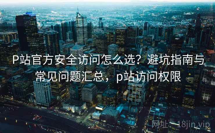 P站官方安全访问怎么选？避坑指南与常见问题汇总，p站访问权限