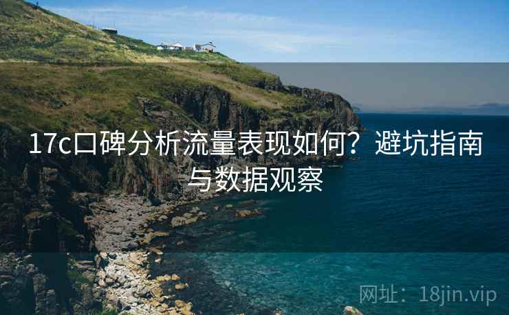 17c口碑分析流量表现如何？避坑指南与数据观察