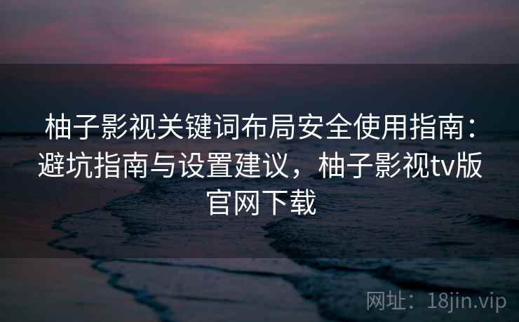 柚子影视关键词布局安全使用指南：避坑指南与设置建议，柚子影视tv版官网下载