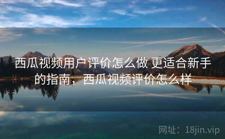 西瓜视频用户评价怎么做 更适合新手的指南，西瓜视频评价怎么样