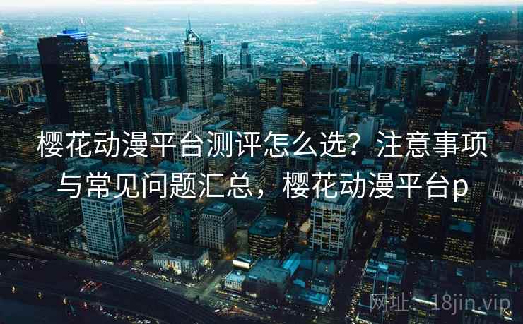 樱花动漫平台测评怎么选？注意事项与常见问题汇总，樱花动漫平台p