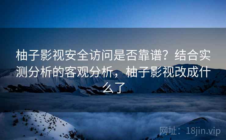 柚子影视安全访问是否靠谱？结合实测分析的客观分析，柚子影视改成什么了