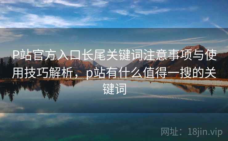P站官方入口长尾关键词注意事项与使用技巧解析，p站有什么值得一搜的关键词