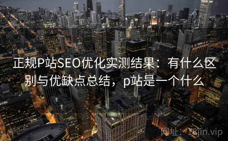 正规P站SEO优化实测结果：有什么区别与优缺点总结，p站是一个什么