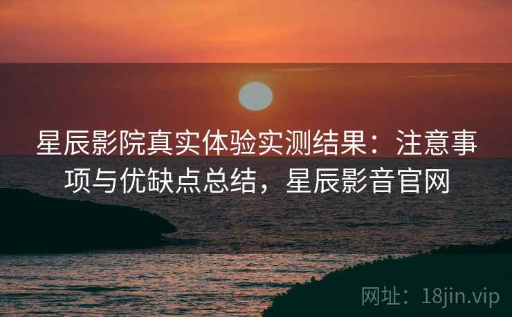 星辰影院真实体验实测结果：注意事项与优缺点总结，星辰影音官网