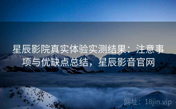 星辰影院真实体验实测结果：注意事项与优缺点总结，星辰影音官网