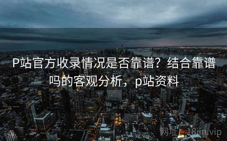 P站官方收录情况是否靠谱？结合靠谱吗的客观分析，p站资料