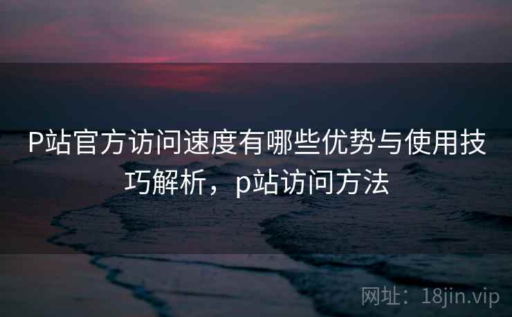 P站官方访问速度有哪些优势与使用技巧解析，p站访问方法