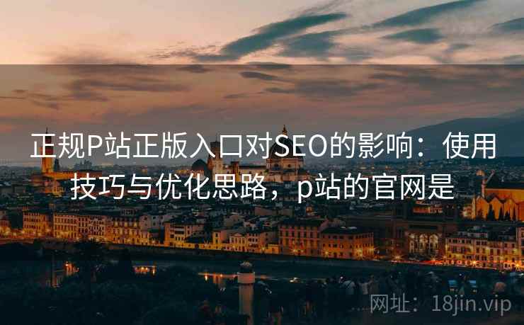 正规P站正版入口对SEO的影响：使用技巧与优化思路，p站的官网是