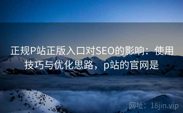 正规P站正版入口对SEO的影响：使用技巧与优化思路，p站的官网是