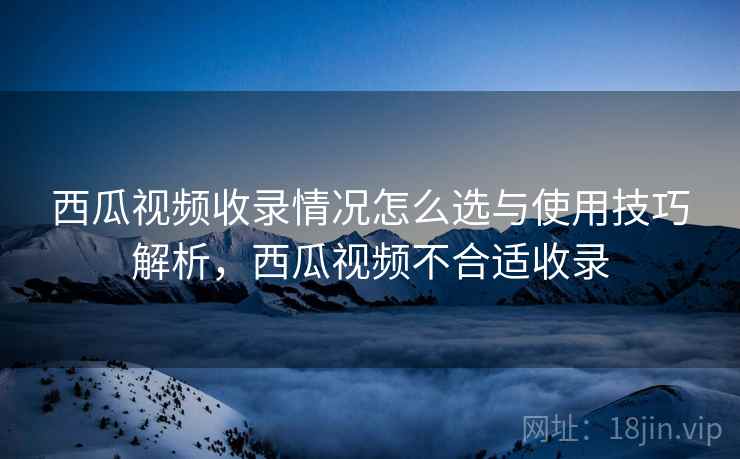 西瓜视频收录情况怎么选与使用技巧解析，西瓜视频不合适收录
