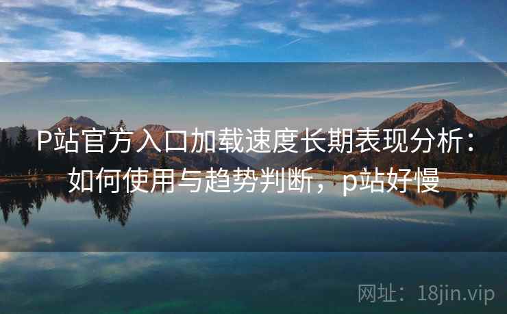 P站官方入口加载速度长期表现分析：如何使用与趋势判断，p站好慢