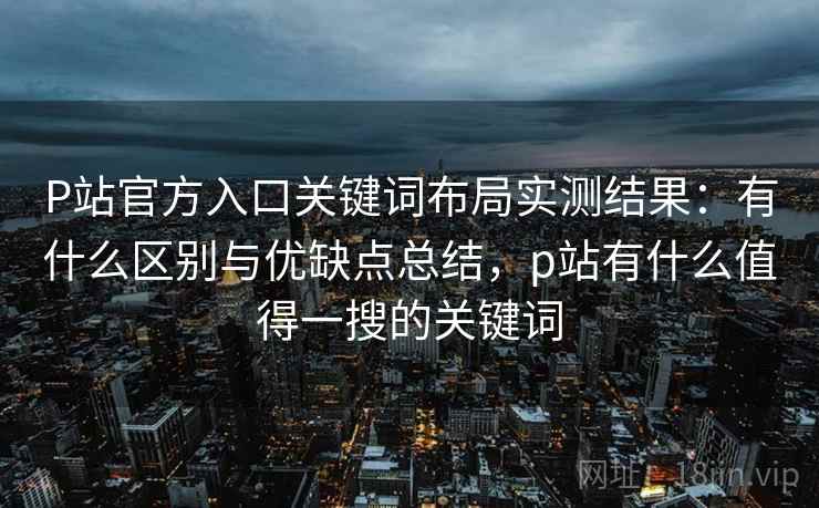P站官方入口关键词布局实测结果:有什么区别与优缺点总结,p站有什么值得一搜的关键词 P站官方入口关键词布局实测结果:有什么区别与优缺点总结,p站有什么值得一搜的关键词