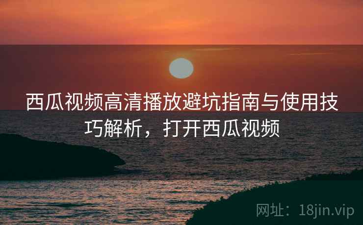 西瓜视频高清播放避坑指南与使用技巧解析,打开西瓜视频 西瓜视频高清播放避坑指南与使用技巧解析,打开西瓜视频