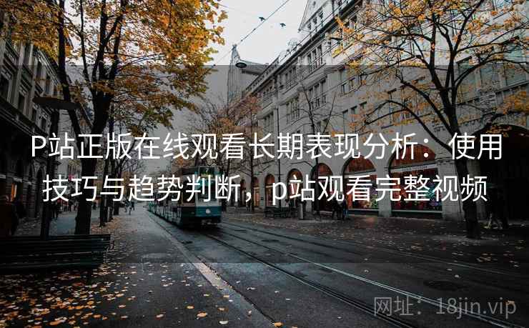 P站正版在线观看长期表现分析：使用技巧与趋势判断，p站观看完整视频