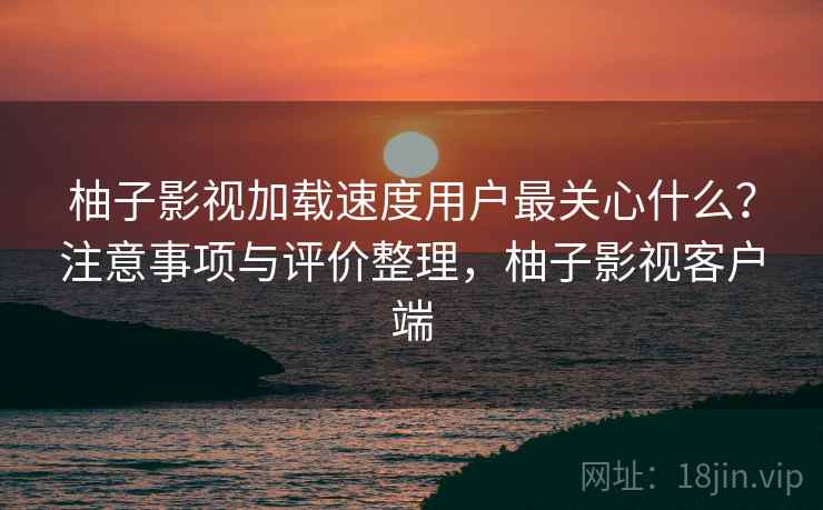 柚子影视加载速度用户最关心什么?注意事项与评价整理,柚子影视客户端 柚子影视加载速度用户最关心什么?注意事项与评价整理,柚子影视客户端