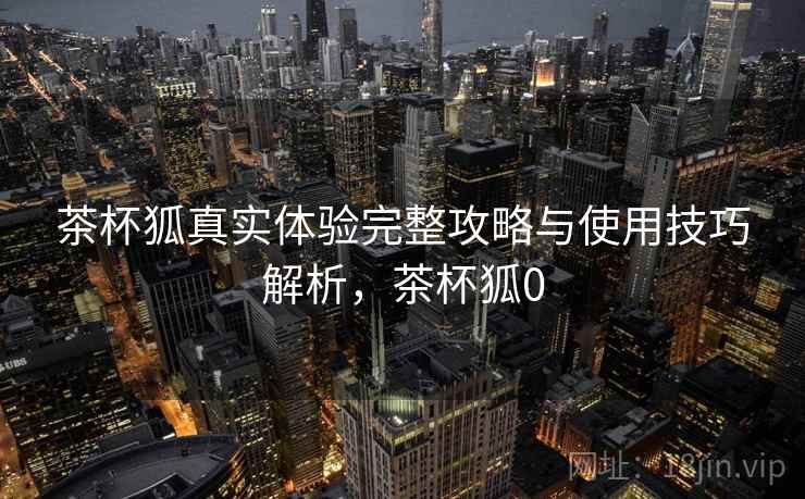 茶杯狐真实体验完整攻略与使用技巧解析,茶杯狐0 茶杯狐真实体验完整攻略与使用技巧解析,茶杯狐0