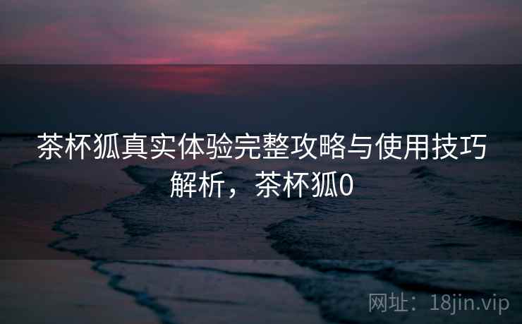 茶杯狐真实体验完整攻略与使用技巧解析,茶杯狐0 茶杯狐真实体验完整攻略与使用技巧解析,茶杯狐0