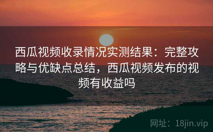 西瓜视频收录情况实测结果：完整攻略与优缺点总结，西瓜视频发布的视频有收益吗